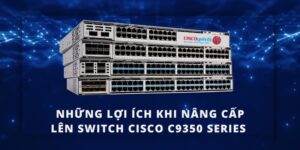 Tại sao nên nâng cấp lên Switch Cisco C9350 Series?